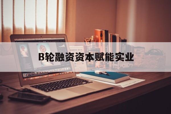 仙桃市B轮融资资本赋能实业(b轮融资公司值得工作吗)