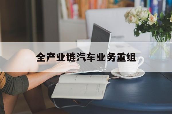 仙桃市全产业链汽车业务重组(全产业链汽车业务重组的意义)